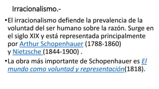 Irracionalismo.-
•El irracionalismo defiende la prevalencia de la
voluntad del ser humano sobre la razón. Surge en
el siglo XIX y está representada principalmente
por Arthur Schopenhauer (1788-1860)
y Nietzsche (1844-1900) .
•La obra más importante de Schopenhauer es El
mundo como voluntad y representación(1818).
 