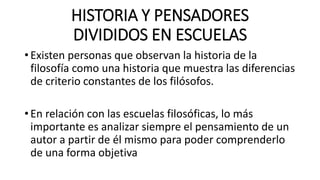 HISTORIA Y PENSADORES
DIVIDIDOS EN ESCUELAS
• Existen personas que observan la historia de la
filosofía como una historia que muestra las diferencias
de criterio constantes de los filósofos.
• En relación con las escuelas filosóficas, lo más
importante es analizar siempre el pensamiento de un
autor a partir de él mismo para poder comprenderlo
de una forma objetiva
 
