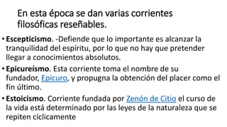 En esta época se dan varias corrientes
filosóficas reseñables.
•Escepticismo. -Defiende que lo importante es alcanzar la
tranquilidad del espíritu, por lo que no hay que pretender
llegar a conocimientos absolutos.
•Epicureísmo. Esta corriente toma el nombre de su
fundador, Epicuro, y propugna la obtención del placer como el
fin último.
•Estoicismo. Corriente fundada por Zenón de Citio el curso de
la vida está determinado por las leyes de la naturaleza que se
repiten cíclicamente
 
