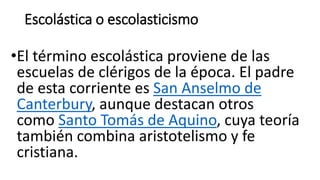 Escolástica o escolasticismo
•El término escolástica proviene de las
escuelas de clérigos de la época. El padre
de esta corriente es San Anselmo de
Canterbury, aunque destacan otros
como Santo Tomás de Aquino, cuya teoría
también combina aristotelismo y fe
cristiana.
 