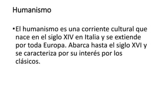 Humanismo
•El humanismo es una corriente cultural que
nace en el siglo XIV en Italia y se extiende
por toda Europa. Abarca hasta el siglo XVI y
se caracteriza por su interés por los
clásicos.
 