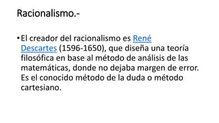 Racionalismo.-
•El creador del racionalismo es René
Descartes (1596-1650), que diseña una teoría
filosófica en base al método de análisis de las
matemáticas, donde no dejaba margen de error.
Es el conocido método de la duda o método
cartesiano.
 