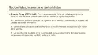  Joseph Story (1779-1845) Como representante de la escuela Anglosajona de
derecho internacional privado deriva de su teoría los siguientes puntos:

1.- Las normas jurídicas carecen de vigencia en el exterior, ya que sólo la poseen del
Estado de donde provienen.
2.- Sólo cabe la aplicación extraterritorial de la ley de manera excepcional con razón
de la Comity.

3.- La Comity está fundada en la reciprocidad, la necesidad moral de hacer justicia
para que en otros países también se lleve a cabo.

 
