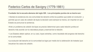 Federico Carlos de Savigny (1779-1861)
Fundador de la escuela alemana del siglo XIX . Los principales puntos de su teoría son:
• Declara la existencia de una comunidad de derecho entre los pueblos que están en evolución y
permite que en caso de colisión de leyes la decisión será siempre la misma, sin importar en qué
Estado se pronuncie la sentencia.
•Ante un problema de colisión de leyes es preciso determinar para cada relación jurídica el

derecho más acorde con la naturaleza propia y esencial de la relación.
• Los Estados deben aplicar, en su caso, leyes extrañas, como resultado del progreso del derecho
en la comunidad.
•La evolución del derecho en la comunidad se logra por medio de la celebración de tratados que
resuelvan los casos de colisión.

 