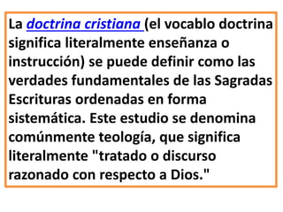La doctrina cristiana (el vocablo doctrina
significa literalmente enseñanza o
instrucción) se puede definir como las
verdades fundamentales de las Sagradas
Escrituras ordenadas en forma
sistemática. Este estudio se denomina
comúnmente teología, que significa
literalmente "tratado o discurso
razonado con respecto a Dios."
 