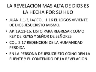 LA REVELACION MAS ALTA DE DIOS ES
LA HECHA POR SU HIJO
• JUAN 1.1-3,14/ COL. 1.16 EL LOGOS VIVIENTE
DE DIOS JESUCRISTO MISMO.
• AP. 19.11-16. LISTO PARA REGRESAR COMO
REY DE REYES Y SEÑOR DE SEÑORES
• COL. 2.17 REDENCION DE LA HUMANIDAD
PERDIDA
• EN LA PERSONA DE JESUCRISTO COINCIDEN LA
FUENTE Y EL CONTENIDO DE LA REVELACION
 