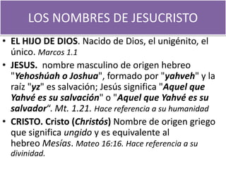 LOS NOMBRES DE JESUCRISTO
• EL HIJO DE DIOS. Nacido de Dios, el unigénito, el
único. Marcos 1.1
• JESUS. nombre masculino de origen hebreo
"Yehoshúah o Joshua", formado por "yahveh" y la
raíz "yz" es salvación; Jesús significa "Aquel que
Yahvé es su salvación" o "Aquel que Yahvé es su
salvador“. Mt. 1.21. Hace referencia a su humanidad
• CRISTO. Cristo (Christós) Nombre de origen griego
que significa ungido y es equivalente al
hebreo Mesías. Mateo 16:16. Hace referencia a su
divinidad.
 