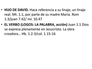• HIJO DE DAVID. Hace referencia a su linaje, un linaje
real. Mt. 1.1, por parte de su madre María. Rom
1.3/juan 7.42/ mr. 10.47
• EL VERBO (LOGOS: LA PALABRA, acción) Juan 1.1 Dios
se expresa plenamente en Jesucristo. La obra
creadora… Hb. 1.2-3/col. 1.15-16
 
