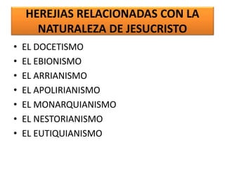 HEREJIAS RELACIONADAS CON LA
NATURALEZA DE JESUCRISTO
• EL DOCETISMO
• EL EBIONISMO
• EL ARRIANISMO
• EL APOLIRIANISMO
• EL MONARQUIANISMO
• EL NESTORIANISMO
• EL EUTIQUIANISMO
 