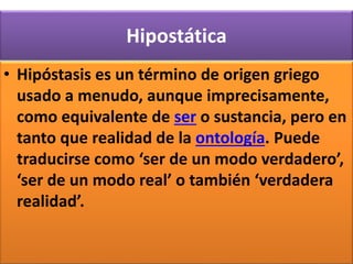 Hipostática
• Hipóstasis es un término de origen griego
usado a menudo, aunque imprecisamente,
como equivalente de ser o sustancia, pero en
tanto que realidad de la ontología. Puede
traducirse como ‘ser de un modo verdadero’,
‘ser de un modo real’ o también ‘verdadera
realidad’.
 
