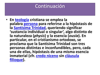 Continuación
• En teología cristiana se emplea la
palabra persona para referirse a la hipóstasis de
la Santísima Trinidad, queriendo significar
‘sustancia individual o singular’, algo distinto de
la naturaleza (physis) y la esencia (ousía). En
particular, en el cristianismo ortodoxo, se
proclama que la Santísima Trinidad son tres
personas distintas e inconfundibles, pero, cada
una de ellas, hipóstasis de una misma esencia
inmaterial (cfr. credo niceno sin cláusula
filioque).
 