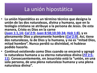 La unión hipostática
• La unión hipostática es un término técnico que designa la
unión de las dos naturalezas, divina y humana, que en la
teología cristiana se atribuye a la persona de Jesús. De esta
manera, Cristo es Dios en la carne
(Juan 1:1,14; Col 2:9; Juan 8:58;10:30-34; Heb 1:8), y es
plenamente Dios y plenamente hombre (Col 2:9). Así, tiene
dos naturalezas, la de Dios y la humana, y no es “mitad Dios,
mitad hombre”. Nunca perdió su divinidad, ni hubiese
podido hacerlo.
• Continuó existiendo como Dios cuando se encarnó y agregó
la naturaleza humana a su eterna naturaleza divina (Fil 2:5-
11). Consecuentemente, en Jesucristo está la “unión, en una
sola persona, de una plena naturaleza humana y una plena
naturaleza divina”.
 