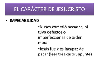 EL CARÁCTER DE JESUCRISTO
• IMPECABILIDAD
•Nunca cometió pecados, ni
tuvo defectos o
imperfecciones de orden
moral
•Jesús fue y es incapaz de
pecar (leer tres casos, apunte)
 