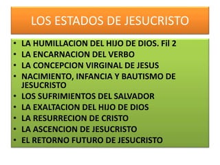 LOS ESTADOS DE JESUCRISTO
• LA HUMILLACION DEL HIJO DE DIOS. Fil 2
• LA ENCARNACION DEL VERBO
• LA CONCEPCION VIRGINAL DE JESUS
• NACIMIENTO, INFANCIA Y BAUTISMO DE
JESUCRISTO
• LOS SUFRIMIENTOS DEL SALVADOR
• LA EXALTACION DEL HIJO DE DIOS
• LA RESURRECION DE CRISTO
• LA ASCENCION DE JESUCRISTO
• EL RETORNO FUTURO DE JESUCRISTO
 