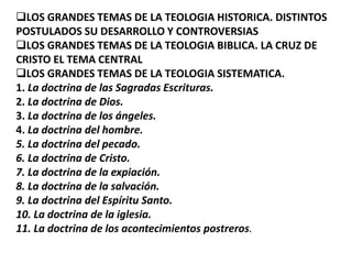 LOS GRANDES TEMAS DE LA TEOLOGIA HISTORICA. DISTINTOS
POSTULADOS SU DESARROLLO Y CONTROVERSIAS
LOS GRANDES TEMAS DE LA TEOLOGIA BIBLICA. LA CRUZ DE
CRISTO EL TEMA CENTRAL
LOS GRANDES TEMAS DE LA TEOLOGIA SISTEMATICA.
1. La doctrina de las Sagradas Escrituras.
2. La doctrina de Dios.
3. La doctrina de los ángeles.
4. La doctrina del hombre.
5. La doctrina del pecado.
6. La doctrina de Cristo.
7. La doctrina de la expiación.
8. La doctrina de la salvación.
9. La doctrina del Espíritu Santo.
10. La doctrina de la iglesia.
11. La doctrina de los acontecimientos postreros.
 