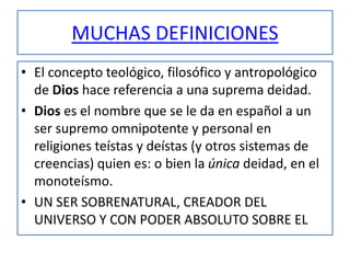 MUCHAS DEFINICIONES
• El concepto teológico, filosófico y antropológico
de Dios hace referencia a una suprema deidad.
• Dios es el nombre que se le da en español a un
ser supremo omnipotente y personal en
religiones teístas y deístas (y otros sistemas de
creencias) quien es: o bien la única deidad, en el
monoteísmo.
• UN SER SOBRENATURAL, CREADOR DEL
UNIVERSO Y CON PODER ABSOLUTO SOBRE EL
 