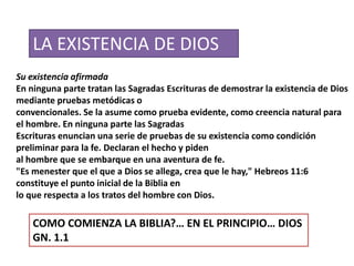 LA EXISTENCIA DE DIOS
Su existencia afirmada
En ninguna parte tratan las Sagradas Escrituras de demostrar la existencia de Dios
mediante pruebas metódicas o
convencionales. Se la asume como prueba evidente, como creencia natural para
el hombre. En ninguna parte las Sagradas
Escrituras enuncian una serie de pruebas de su existencia como condición
preliminar para la fe. Declaran el hecho y piden
al hombre que se embarque en una aventura de fe.
"Es menester que el que a Dios se allega, crea que le hay," Hebreos 11:6
constituye el punto inicial de la Biblia en
lo que respecta a los tratos del hombre con Dios.
COMO COMIENZA LA BIBLIA?… EN EL PRINCIPIO… DIOS
GN. 1.1
 
