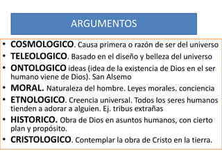 ARGUMENTOS
• COSMOLOGICO. Causa primera o razón de ser del universo
• TELEOLOGICO. Basado en el diseño y belleza del universo
• ONTOLOGICO ideas (idea de la existencia de Dios en el ser
humano viene de Dios). San Alsemo
• MORAL. Naturaleza del hombre. Leyes morales. conciencia
• ETNOLOGICO. Creencia universal. Todos los seres humanos
tienden a adorar a alguien. Ej. tribus extrañas
• HISTORICO. Obra de Dios en asuntos humanos, con cierto
plan y propósito.
• CRISTOLOGICO. Contemplar la obra de Cristo en la tierra.
 