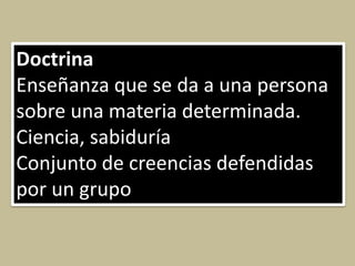 Doctrina
Enseñanza que se da a una persona
sobre una materia determinada.
Ciencia, sabiduría
Conjunto de creencias defendidas
por un grupo
 