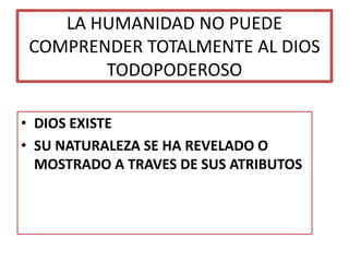 LA HUMANIDAD NO PUEDE
COMPRENDER TOTALMENTE AL DIOS
TODOPODEROSO
• DIOS EXISTE
• SU NATURALEZA SE HA REVELADO O
MOSTRADO A TRAVES DE SUS ATRIBUTOS
 