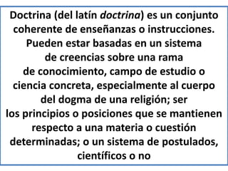 Doctrina (del latín doctrina) es un conjunto
coherente de enseñanzas o instrucciones.
Pueden estar basadas en un sistema
de creencias sobre una rama
de conocimiento, campo de estudio o
ciencia concreta, especialmente al cuerpo
del dogma de una religión; ser
los principios o posiciones que se mantienen
respecto a una materia o cuestión
determinadas; o un sistema de postulados,
científicos o no
 