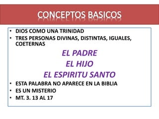 • DIOS COMO UNA TRINIDAD
• TRES PERSONAS DIVINAS, DISTINTAS, IGUALES,
COETERNAS
EL PADRE
EL HIJO
EL ESPIRITU SANTO
• ESTA PALABRA NO APARECE EN LA BIBLIA
• ES UN MISTERIO
• MT. 3. 13 AL 17
 