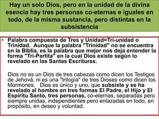 • Palabra compuesta de Tres y Unidad=Tri-unidad o
Trinidad. Aunque la palabra "Trinidad" no se encuentra
en la Biblia, es la palabra que mejor nos deja entender la
forma "Tri-Partita" en la cual Dios existe según lo
revelado en las Santas Escrituras.
Dios no es un Dios de tres cabezas como dicen los Testigos
de Jehová, ni es una "trilogía" de tres Dioses como dicen los
Mormones. Dios es único y uno, que subsiste y se ha
revelado al hombre en tres formas El Padre, el Hijo y El
Espíritu Santo, tres personas, co-eternas, separadas pero
siempre unidas, independientes pero enlazadas en todo, en
propósito, en deseo y voluntad.
Hay un solo Dios, pero en la unidad de la divina
esencia hay tres personas co-eternas e iguales en
todo, de la misma sustancia, pero distintas en la
subsistencia
 
