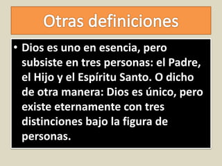 • Dios es uno en esencia, pero
subsiste en tres personas: el Padre,
el Hijo y el Espíritu Santo. O dicho
de otra manera: Dios es único, pero
existe eternamente con tres
distinciones bajo la figura de
personas.
 