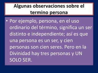 Algunas observaciones sobre el
termino persona
• Por ejemplo, persona, en el uso
ordinario del término, significa un ser
distinto e independiente; así es que
una persona es un ser, y cien
personas son cien seres. Pero en la
Divinidad hay tres personas y UN
SOLO SER.
 