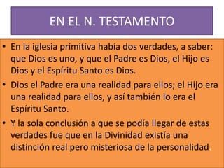 EN EL N. TESTAMENTO
• En la iglesia primitiva había dos verdades, a saber:
que Dios es uno, y que el Padre es Dios, el Hijo es
Dios y el Espíritu Santo es Dios.
• Dios el Padre era una realidad para ellos; el Hijo era
una realidad para ellos, y así también lo era el
Espíritu Santo.
• Y la sola conclusión a que se podía llegar de estas
verdades fue que en la Divinidad existía una
distinción real pero misteriosa de la personalidad.
 
