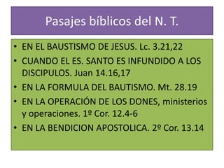 Pasajes bíblicos del N. T.
• EN EL BAUSTISMO DE JESUS. Lc. 3.21,22
• CUANDO EL ES. SANTO ES INFUNDIDO A LOS
DISCIPULOS. Juan 14.16,17
• EN LA FORMULA DEL BAUTISMO. Mt. 28.19
• EN LA OPERACIÓN DE LOS DONES, ministerios
y operaciones. 1º Cor. 12.4-6
• EN LA BENDICION APOSTOLICA. 2º Cor. 13.14
 