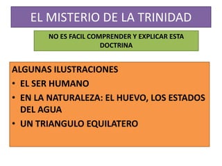 EL MISTERIO DE LA TRINIDAD
ALGUNAS ILUSTRACIONES
• EL SER HUMANO
• EN LA NATURALEZA: EL HUEVO, LOS ESTADOS
DEL AGUA
• UN TRIANGULO EQUILATERO
NO ES FACIL COMPRENDER Y EXPLICAR ESTA
DOCTRINA
 