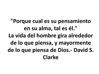 "Porque cual es su pensamiento
en su alma, tal es él."
La vida del hombre gira alrededor
de lo que piensa, y mayormente
de lo que piensa de Dios.- David S.
Clarke
 