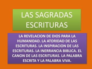 LAS SAGRADAS
ESCRITURAS
LA REVELACION DE DIOS PARA LA
HUMANIDAD. LA ATORIDAD DE LAS
ESCRITURAS. LA INSPIRACION DE LAS
ESCRITURAS. LA INERRANCIA BIBLICA. EL
CANON DE LAS ESCRITURAS. LA PALABRA
ESCRITA Y LA PALABRA VIVA.
 