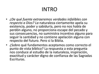 INTRO
• ¿De qué fuente extraeremos verdades infalibles con
respecto a Dios? La naturaleza ciertamente apela su
existencia, poder y sabiduría, pero no nos habla de
perdón alguno, no proporciona escape del pecado y
sus consecuencias, no suministra incentivo alguno para
seguir la santidad y no contiene apelación alguna con
respecto del futuro. Pero si la Biblia.
• ¿Sobre qué fundamentos aceptamos como correcto el
punto de vista bíblico? La respuesta a esta pregunta
nos conduce al estudio de la naturaleza, inspiración,
exactitud y carácter digno de confianza de las Sagradas
Escrituras.
 