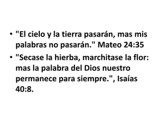• "El cielo y la tierra pasarán, mas mis
palabras no pasarán." Mateo 24:35
• "Secase la hierba, marchitase la flor:
mas la palabra del Dios nuestro
permanece para siempre.", Isaías
40:8.
 