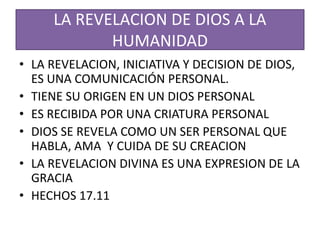 LA REVELACION DE DIOS A LA
HUMANIDAD
• LA REVELACION, INICIATIVA Y DECISION DE DIOS,
ES UNA COMUNICACIÓN PERSONAL.
• TIENE SU ORIGEN EN UN DIOS PERSONAL
• ES RECIBIDA POR UNA CRIATURA PERSONAL
• DIOS SE REVELA COMO UN SER PERSONAL QUE
HABLA, AMA Y CUIDA DE SU CREACION
• LA REVELACION DIVINA ES UNA EXPRESION DE LA
GRACIA
• HECHOS 17.11
 