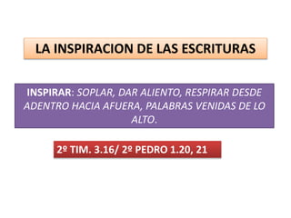 LA INSPIRACION DE LAS ESCRITURAS
INSPIRAR: SOPLAR, DAR ALIENTO, RESPIRAR DESDE
ADENTRO HACIA AFUERA, PALABRAS VENIDAS DE LO
ALTO.
2º TIM. 3.16/ 2º PEDRO 1.20, 21
 