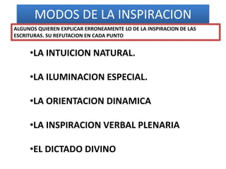 MODOS DE LA INSPIRACION
•LA INTUICION NATURAL.
•LA ILUMINACION ESPECIAL.
•LA ORIENTACION DINAMICA
•LA INSPIRACION VERBAL PLENARIA
•EL DICTADO DIVINO
ALGUNOS QUIEREN EXPLICAR ERRONEAMENTE LO DE LA INSPIRACION DE LAS
ESCRITURAS. SU REFUTACION EN CADA PUNTO
 