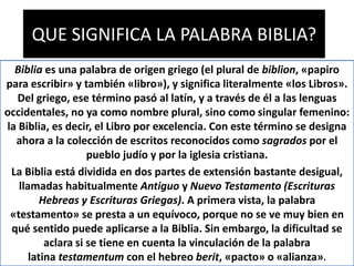 QUE SIGNIFICA LA PALABRA BIBLIA?
Biblia es una palabra de origen griego (el plural de biblion, «papiro
para escribir» y también «libro»), y significa literalmente «los Libros».
Del griego, ese término pasó al latín, y a través de él a las lenguas
occidentales, no ya como nombre plural, sino como singular femenino:
la Biblia, es decir, el Libro por excelencia. Con este término se designa
ahora a la colección de escritos reconocidos como sagrados por el
pueblo judío y por la iglesia cristiana.
La Biblia está dividida en dos partes de extensión bastante desigual,
llamadas habitualmente Antiguo y Nuevo Testamento (Escrituras
Hebreas y Escrituras Griegas). A primera vista, la palabra
«testamento» se presta a un equívoco, porque no se ve muy bien en
qué sentido puede aplicarse a la Biblia. Sin embargo, la dificultad se
aclara si se tiene en cuenta la vinculación de la palabra
latina testamentum con el hebreo berit, «pacto» o «alianza».
 