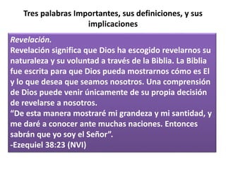 Tres palabras Importantes, sus definiciones, y sus
implicaciones
Revelación.
Revelación significa que Dios ha escogido revelarnos su
naturaleza y su voluntad a través de la Biblia. La Biblia
fue escrita para que Dios pueda mostrarnos cómo es El
y lo que desea que seamos nosotros. Una comprensión
de Dios puede venir únicamente de su propia decisión
de revelarse a nosotros.
“De esta manera mostraré mi grandeza y mi santidad, y
me daré a conocer ante muchas naciones. Entonces
sabrán que yo soy el Señor”.
-Ezequiel 38:23 (NVI)
 