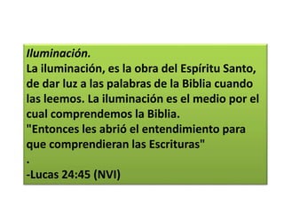 Iluminación.
La iluminación, es la obra del Espíritu Santo,
de dar luz a las palabras de la Biblia cuando
las leemos. La iluminación es el medio por el
cual comprendemos la Biblia.
"Entonces les abrió el entendimiento para
que comprendieran las Escrituras"
.
-Lucas 24:45 (NVI)
 