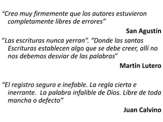 “Creo muy firmemente que los autores estuvieron
completamente libres de errores”
San Agustín
“Las escrituras nunca yerran”. “Donde las santas
Escrituras establecen algo que se debe creer, allí no
nos debemos desviar de las palabras”
Martin Lutero
“El registro seguro e inefable. La regla cierta e
inerrante. La palabra infalible de Dios. Libre de toda
mancha o defecto”
Juan Calvino
 