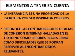 ELEMENTOS A TENER EN CUENTA
• LA INERRANCIA ES UNA PROPIEDAD DE LA
ESCRITURA POR SER INSPIRADA POR DIOS.
• RECONOCE LAS CONTRADICCIONES O FALTAS
DE COHESION INTERNAS HALLADAS EN EL
TEXTO NO COMO ERRORES REALES , SINO
COMO DIFICULTADES QUE SE PODRAN
RESOLVER AL ENCONTRAR DATOS
RELEVANTES.
 