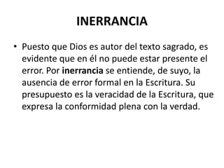 INERRANCIA
• Puesto que Dios es autor del texto sagrado, es
evidente que en él no puede estar presente el
error. Por inerrancia se entiende, de suyo, la
ausencia de error formal en la Escritura. Su
presupuesto es la veracidad de la Escritura, que
expresa la conformidad plena con la verdad.
 