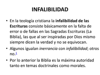 INFALIBILIDAD
• En la teología cristiana la infalibilidad de las
Escrituras consiste básicamente en la falta de
error o de fallas en las Sagradas Escrituras (La
Biblia), las que al ser inspiradas por Dios mismo
siempre dicen la verdad y no se equivocan.
• Algunos igualan inerrancia con infalibilidad; otros
no.1
• Por lo anterior la Biblia es la máxima autoridad
tanto en temas doctrinales como morales.
 