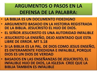 ARGUMENTOS O PASOS EN LA
DEFENSA DE LA PALABRA:
• LA BIBLIA ES UN DOCUMENTO FIDEDIGNO
• ARGUMENTO BASADO EN LA HISTORIA REGISTRADA
DE LA BIBLIA. JESUCRISTO EL HIJO DE DIOS.
• EL SEÑOR JESUCRISTO ES UNA AUTORIDAD INFALIBLE
• JESUCRISTO LA ENSEÑO, DEJO ASENTADO QUE ESTA
LIBRE DE ERROR. MT 5.18
• SI LA BIBLIA ES LA PAL. DE DIOS COMO JESUS ENSEÑO,
ES ENTERAMENTE FIDEDIGNA E INFALIBLE, PORQUE
DIOS ES UN DIOS DE VERDAD
• BASADOS EN LAS ENSEÑANZAS DE JESUCRISTO, EL
INFALIBLE HIJO DE DIOS, LA IGLESIA CREE QUE LA
BIBLIA TAMBIEN ES INFALIBLE
 