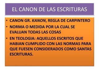 EL CANON DE LAS ESCRITURAS
• CANON GR. KANON, REGLA DE CARPINTERO
• NORMA O MEDIDA POR LA CUAL SE
EVALUAN TODAS LAS COSAS
• EN TEOLOGIA: AQUELLOS ESCRITOS QUE
HABIAN CUMPLIDO CON LAS NORMAS PARA
QUE FUESEN CONSIDERADOS COMO SANTAS
ESCRITURAS.
 