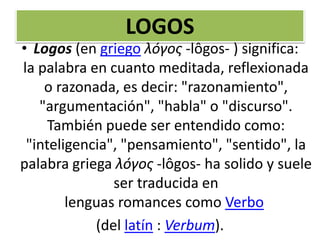 LOGOS
• Logos (en griego λóγος -lôgos- ) significa:
la palabra en cuanto meditada, reflexionada
o razonada, es decir: "razonamiento",
"argumentación", "habla" o "discurso".
También puede ser entendido como:
"inteligencia", "pensamiento", "sentido", la
palabra griega λóγος -lôgos- ha solido y suele
ser traducida en
lenguas romances como Verbo
(del latín : Verbum).
 