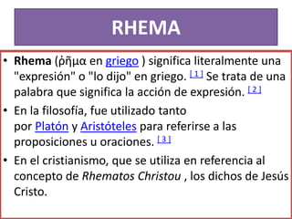 RHEMA
• Rhema (ῥῆμα en griego ) significa literalmente una
"expresión" o "lo dijo" en griego. [ 1 ] Se trata de una
palabra que significa la acción de expresión. [ 2 ]
• En la filosofía, fue utilizado tanto
por Platón y Aristóteles para referirse a las
proposiciones u oraciones. [ 3 ]
• En el cristianismo, que se utiliza en referencia al
concepto de Rhematos Christou , los dichos de Jesús
Cristo.
 